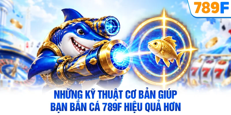 Những kỹ thuật cơ bản giúp bạn bắn cá 789F hiệu quả hơn